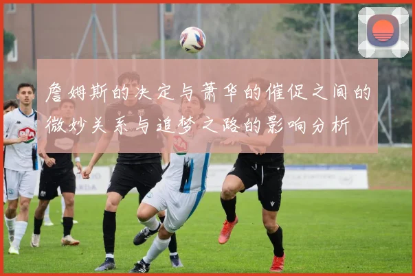 詹姆斯的决定与萧华的催促之间的微妙关系与追梦之路的影响分析